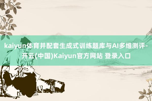kaiyun体育并配套生成式训练题库与AI多维测评-开云(中国)Kaiyun官方网站 登录入口