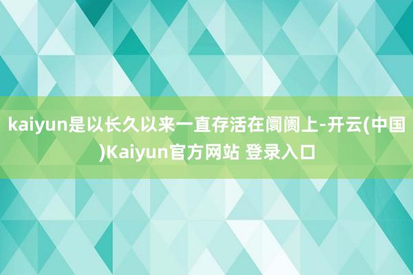 kaiyun是以长久以来一直存活在阛阓上-开云(中国)Kaiyun官方网站 登录入口