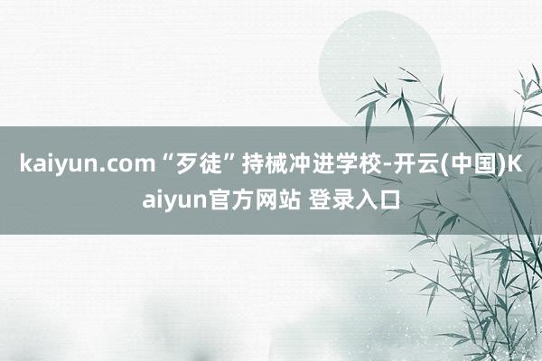 kaiyun.com“歹徒”持械冲进学校-开云(中国)Kaiyun官方网站 登录入口