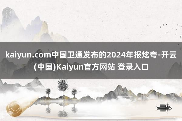 kaiyun.com中国卫通发布的2024年报炫夸-开云(中国)Kaiyun官方网站 登录入口