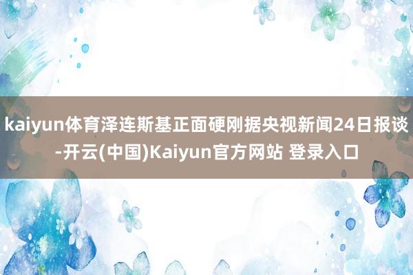 kaiyun体育泽连斯基正面硬刚据央视新闻24日报谈-开云(中国)Kaiyun官方网站 登录入口