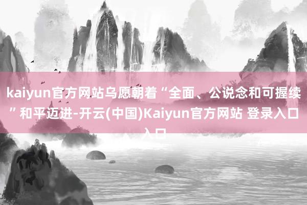 kaiyun官方网站乌愿朝着“全面、公说念和可握续”和平迈进-开云(中国)Kaiyun官方网站 登录入口