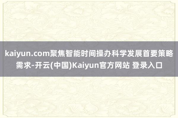 kaiyun.com聚焦智能时间操办科学发展首要策略需求-开云(中国)Kaiyun官方网站 登录入口