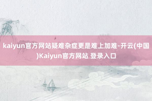 kaiyun官方网站疑难杂症更是难上加难-开云(中国)Kaiyun官方网站 登录入口