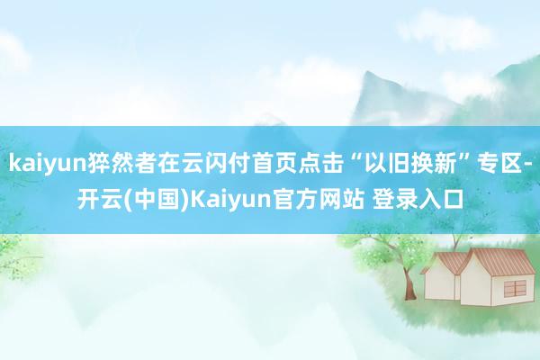 kaiyun猝然者在云闪付首页点击“以旧换新”专区-开云(中国)Kaiyun官方网站 登录入口