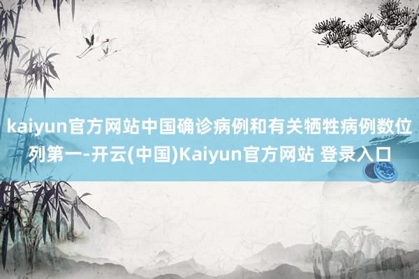 kaiyun官方网站中国确诊病例和有关牺牲病例数位列第一-开云(中国)Kaiyun官方网站 登录入口
