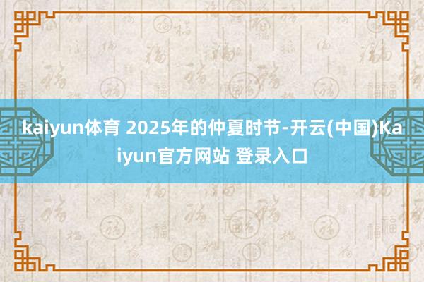 kaiyun体育 2025年的仲夏时节-开云(中国)Kaiyun官方网站 登录入口