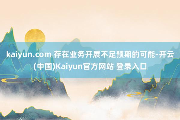 kaiyun.com 存在业务开展不足预期的可能-开云(中国)Kaiyun官方网站 登录入口