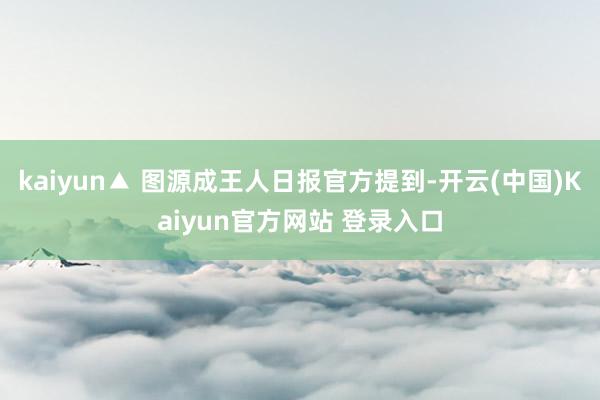 kaiyun▲ 图源成王人日报官方提到-开云(中国)Kaiyun官方网站 登录入口