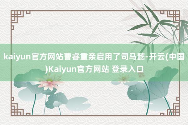 kaiyun官方网站曹睿重亲启用了司马懿-开云(中国)Kaiyun官方网站 登录入口