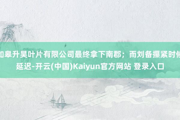 如皋升昊叶片有限公司最终拿下南郡；而刘备攥紧时候延迟-开云(中国)Kaiyun官方网站 登录入口