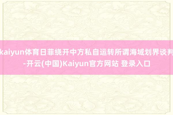 kaiyun体育日菲绕开中方私自运转所谓海域划界谈判-开云(中国)Kaiyun官方网站 登录入口