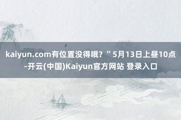 kaiyun.com有位置没得哦？”5月13日上昼10点-开云(中国)Kaiyun官方网站 登录入口