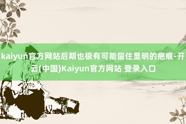kaiyun官方网站后期也极有可能留住显明的疤痕-开云(中国)Kaiyun官方网站 登录入口