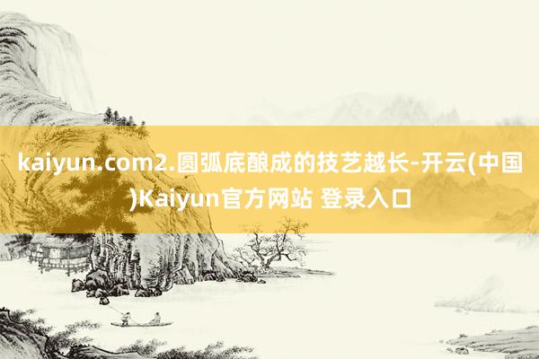kaiyun.com2.圆弧底酿成的技艺越长-开云(中国)Kaiyun官方网站 登录入口