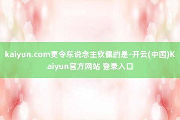 kaiyun.com更令东说念主钦佩的是-开云(中国)Kaiyun官方网站 登录入口