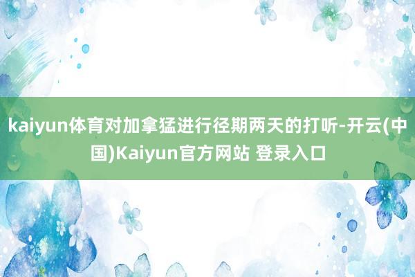 kaiyun体育对加拿猛进行径期两天的打听-开云(中国)Kaiyun官方网站 登录入口