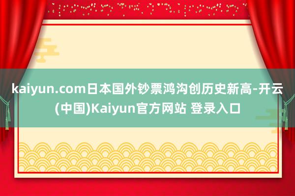 kaiyun.com　　日本国外钞票鸿沟创历史新高-开云(中国)Kaiyun官方网站 登录入口