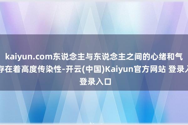 kaiyun.com东说念主与东说念主之间的心绪和气派存在着高度传染性-开云(中国)Kaiyun官方网站 登录入口