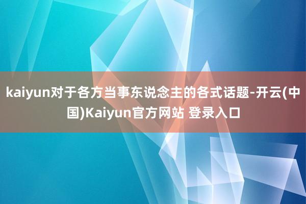 kaiyun对于各方当事东说念主的各式话题-开云(中国)Kaiyun官方网站 登录入口