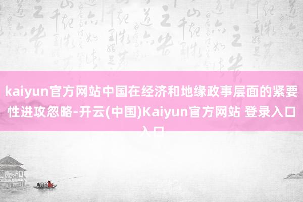 kaiyun官方网站中国在经济和地缘政事层面的紧要性进攻忽略-开云(中国)Kaiyun官方网站 登录入口