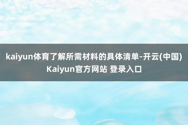 kaiyun体育了解所需材料的具体清单-开云(中国)Kaiyun官方网站 登录入口