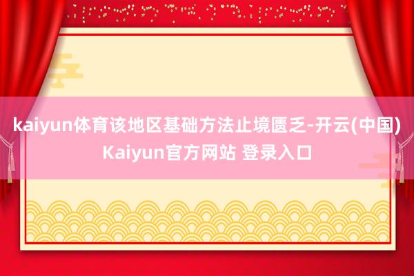 kaiyun体育该地区基础方法止境匮乏-开云(中国)Kaiyun官方网站 登录入口