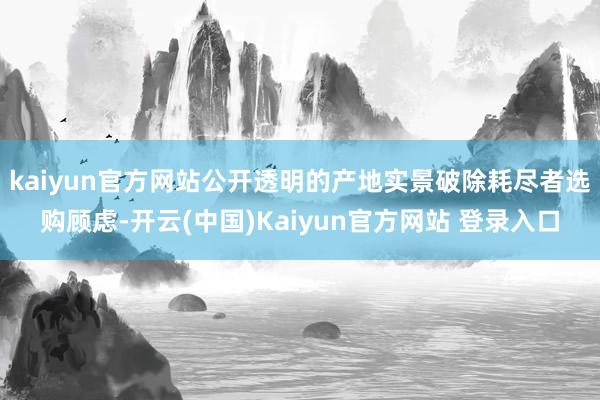 kaiyun官方网站公开透明的产地实景破除耗尽者选购顾虑-开云(中国)Kaiyun官方网站 登录入口