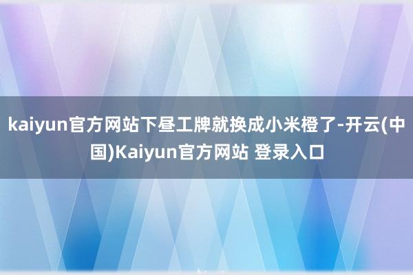 kaiyun官方网站下昼工牌就换成小米橙了-开云(中国)Kaiyun官方网站 登录入口