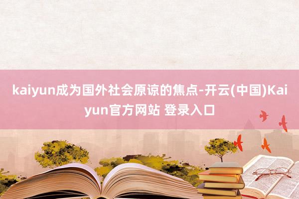 kaiyun成为国外社会原谅的焦点-开云(中国)Kaiyun官方网站 登录入口