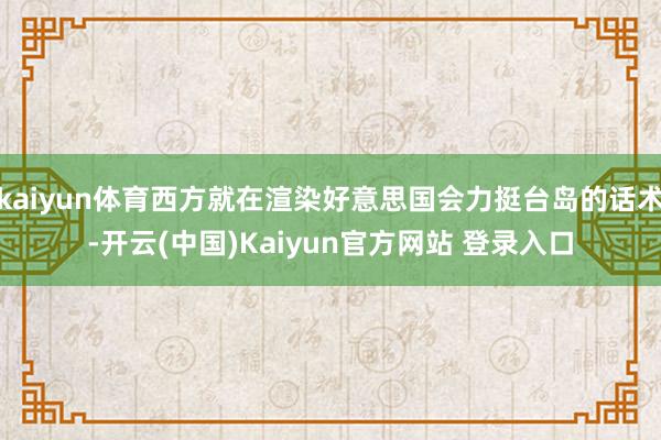 kaiyun体育西方就在渲染好意思国会力挺台岛的话术-开云(中国)Kaiyun官方网站 登录入口