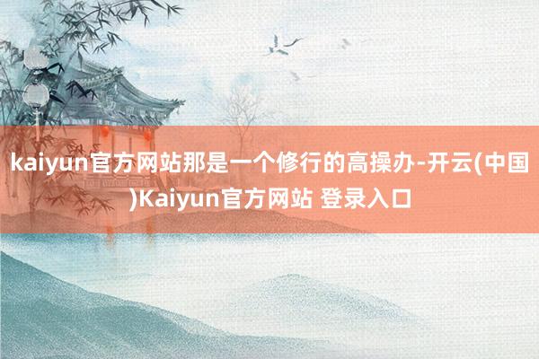 kaiyun官方网站那是一个修行的高操办-开云(中国)Kaiyun官方网站 登录入口