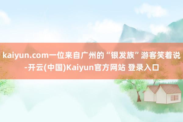 kaiyun.com一位来自广州的“银发族”游客笑着说-开云(中国)Kaiyun官方网站 登录入口
