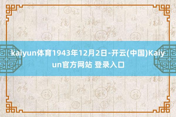 kaiyun体育1943年12月2日-开云(中国)Kaiyun官方网站 登录入口