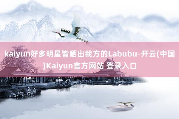 kaiyun好多明星皆晒出我方的Labubu-开云(中国)Kaiyun官方网站 登录入口