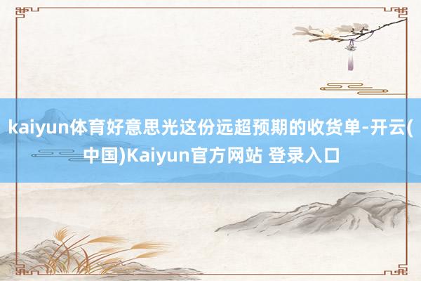 kaiyun体育好意思光这份远超预期的收货单-开云(中国)Kaiyun官方网站 登录入口