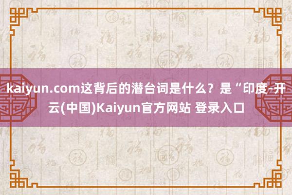 kaiyun.com这背后的潜台词是什么？是“印度-开云(中国)Kaiyun官方网站 登录入口
