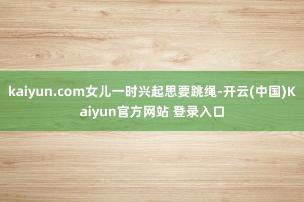 kaiyun.com女儿一时兴起思要跳绳-开云(中国)Kaiyun官方网站 登录入口