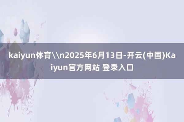 kaiyun体育\n2025年6月13日-开云(中国)Kaiyun官方网站 登录入口