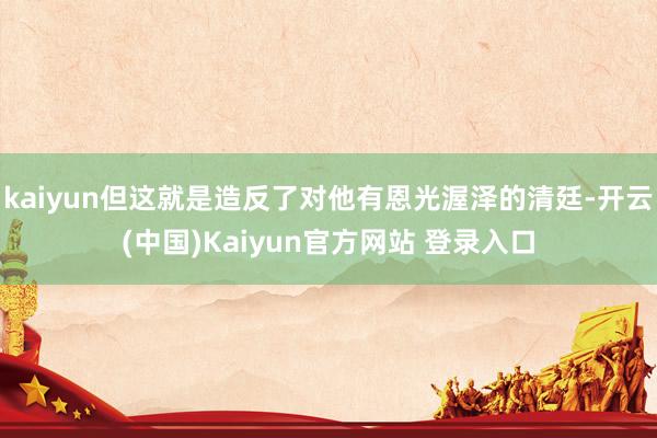 kaiyun但这就是造反了对他有恩光渥泽的清廷-开云(中国)Kaiyun官方网站 登录入口