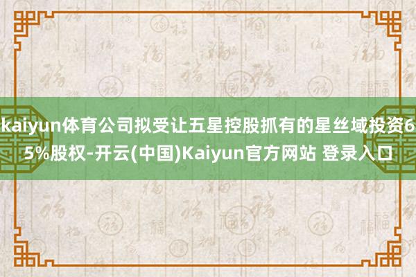 kaiyun体育公司拟受让五星控股抓有的星丝域投资65%股权-开云(中国)Kaiyun官方网站 登录入口