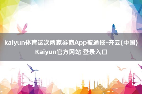 kaiyun体育这次两家券商App被通报-开云(中国)Kaiyun官方网站 登录入口