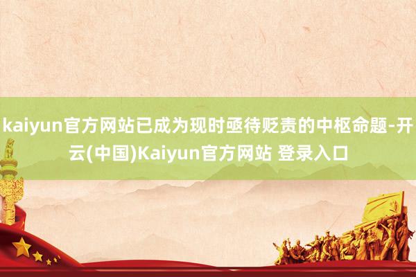 kaiyun官方网站已成为现时亟待贬责的中枢命题-开云(中国)Kaiyun官方网站 登录入口