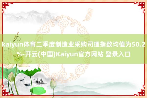 kaiyun体育二季度制造业采购司理指数均值为50.2%-开云(中国)Kaiyun官方网站 登录入口