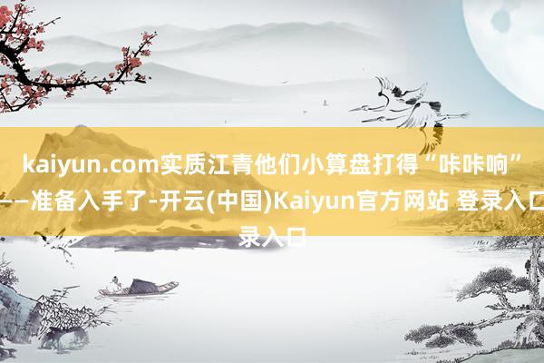 kaiyun.com实质江青他们小算盘打得“咔咔响”——准备入手了-开云(中国)Kaiyun官方网站 登录入口