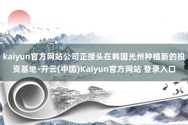 kaiyun官方网站公司正接头在韩国光州种植新的投资基地-开云(中国)Kaiyun官方网站 登录入口
