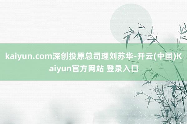 kaiyun.com深创投原总司理刘苏华-开云(中国)Kaiyun官方网站 登录入口