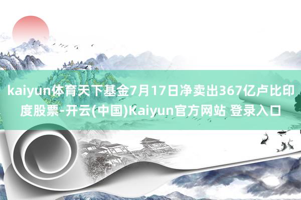kaiyun体育天下基金7月17日净卖出367亿卢比印度股票-开云(中国)Kaiyun官方网站 登录入口