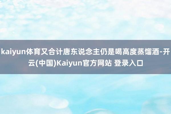 kaiyun体育又合计唐东说念主仍是喝高度蒸馏酒-开云(中国)Kaiyun官方网站 登录入口