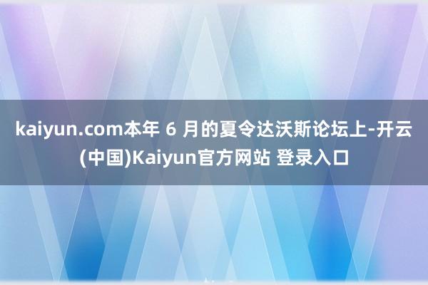 kaiyun.com本年 6 月的夏令达沃斯论坛上-开云(中国)Kaiyun官方网站 登录入口